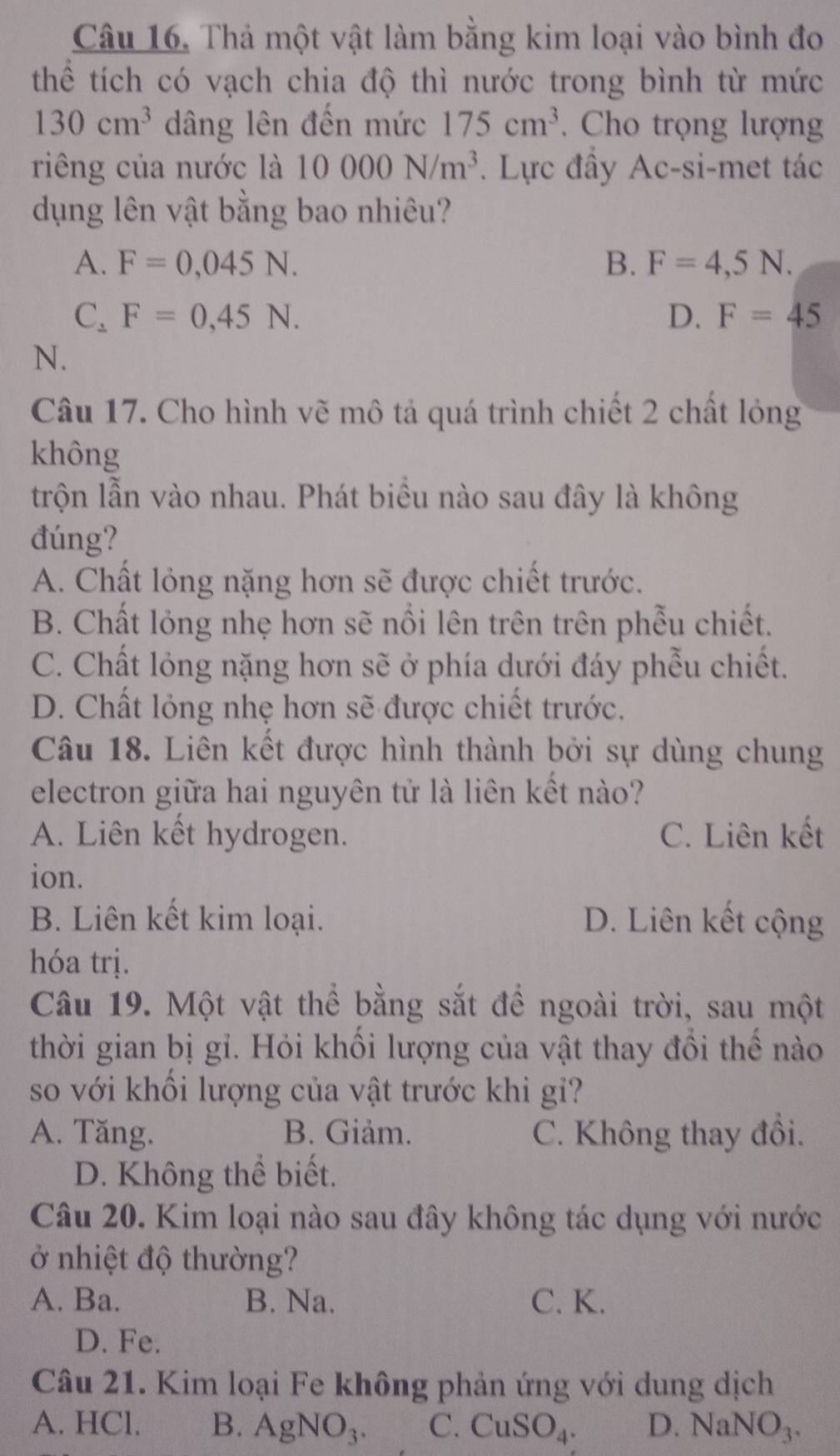 Thả một vật làm bằng kim loại vào bình đo
thể tích có vạch chia độ thì nước trong bình từ mức
130cm^3 dâng lên đến mức 175cm^3. Cho trọng lượng
riêng của nước là 10000N/m^3. Lực đầy Ac-si-met tác
dụng lên vật bằng bao nhiêu?
A. F=0,045N. B. F=4,5N.
C_2F=0,45N.
D. F=45
N.
Câu 17. Cho hình vẽ mô tả quá trình chiết 2 chất lỏng
không
trộn lẫn vào nhau. Phát biều nào sau đây là không
đúng?
A. Chất lỏng nặng hơn sẽ được chiết trước.
B. Chất lỏng nhẹ hơn sẽ nổi lên trên trên phẫu chiết.
C. Chất lỏng nặng hơn sẽ ở phía dưới đáy phễu chiết.
D. Chất lỏng nhẹ hơn sẽ được chiết trước.
Câu 18. Liên kết được hình thành bởi sự dùng chung
electron giữa hai nguyên tử là liên kết nào?
A. Liên kết hydrogen. C. Liên kết
ion.
B. Liên kết kim loại. D. Liên kết cộng
hóa trị.
Câu 19. Một vật thể bằng sắt để ngoài trời, sau một
thời gian bị gi. Hỏi khổi lượng của vật thay đồi thể nào
so với khối lượng của vật trước khi gi?
A. Tăng. B. Giảm. C. Không thay đổi.
D. Không thể biết.
Câu 20. Kim loại nào sau đây không tác dụng với nước
ở nhiệt độ thường?
A. Ba. B. Na. C. K.
D. Fe.
Câu 21. Kim loại Fe không phản ứng với dung dịch
A. HCl. B. AgNO_3. C. CuSO_4. D. NaNO_3.