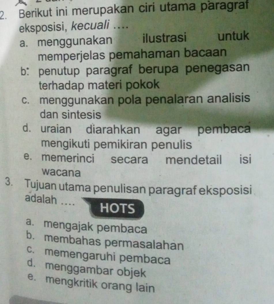 Berikut ini merupakan ciri utama paragraf
eksposisi, kecuali ....
a. menggunakan ilustrasi untuk
memperjelas pemahaman bacaan
b: penutup paragraf berupa penegasan
terhadap materi pokok
c. menggunakan pola penalaran analisis
dan sintesis
d. uraian diarahkan agar pembaca
mengikuti pemikiran penulis
e. memerinci secara mendetail isi
wacana
3. Tujuan utama penulisan paragraf eksposisi
adalah ....
HOTS
a. mengajak pembaca
b. membahas permasalahan
c. memengaruhi pembaca
d. menggambar objek
e. mengkritik orang lain