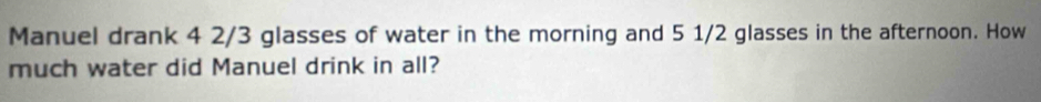Manuel drank 4 2/3 glasses of water in the morning and 5 1/2 glasses in the afternoon. How 
much water did Manuel drink in all?