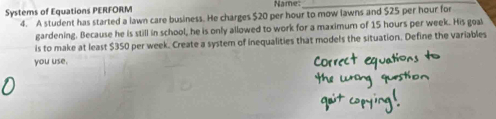 Systems of Equations PERFORM Name:_ 
4. A student has started a lawn care business. He charges $20 per hour to mow lawns and $25 per hour for 
gardening. Because he is still in school, he is only allowed to work for a maximum of 15 hours per week. His goal 
is to make at least $350 per week. Create a system of inequalities that models the situation. Define the variables 
you use.