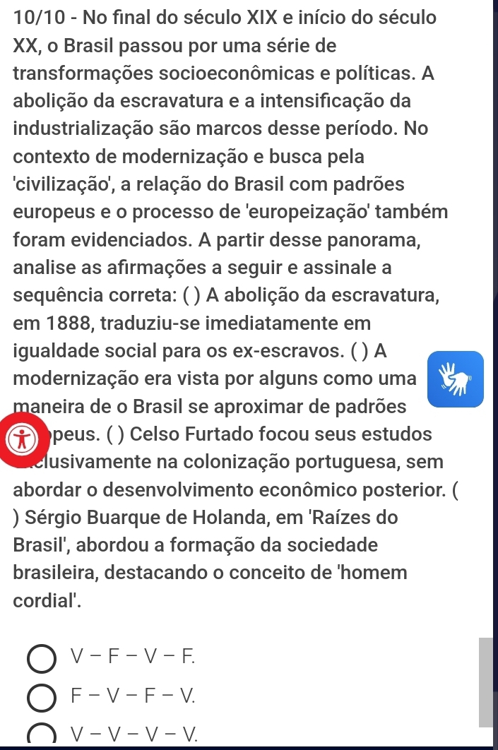 10/10 - No final do século XIX e início do século
XX, o Brasil passou por uma série de
transformações socioeconômicas e políticas. A
abolição da escravatura e a intensificação da
industrialização são marcos desse período. No
contexto de modernização e busca pela
'civilização', a relação do Brasil com padrões
europeus e o processo de 'europeização' também
foram evidenciados. A partir desse panorama,
analise as afirmações a seguir e assinale a
sequência correta: ( ) A abolição da escravatura,
em 1888, traduziu-se imediatamente em
igualdade social para os ex-escravos. ( ) A
modernização era vista por alguns como uma
maneira de o Brasil se aproximar de padrões
) peus. ( ) Celso Furtado focou seus estudos
clusivamente na colonização portuguesa, sem
abordar o desenvolvimento econômico posterior. (
) Sérgio Buarque de Holanda, em 'Raízes do
Brasil', abordou a formação da sociedade
brasileira, destacando o conceito de 'homem
cordial'.
V-F-V-F.
F-V-F-V.
V-V-V-V.