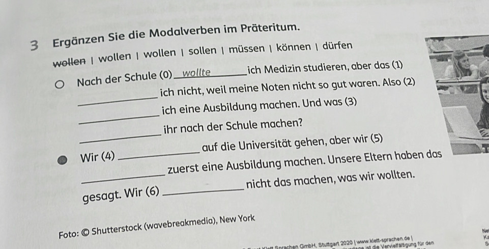 Ergänzen Sie die Modalverben im Präteritum. 
wollen | wollen | wollen | sollen | müssen | können | dürfen 
Nach der Schule (0) _t ich Medizin studieren, aber das (1) 
_ 
ich nicht, weil meine Noten nicht so gut waren. Also (2) 
_ 
ich eine Ausbildung machen. Und was (3) 
_ 
ihr nach der Schule machen? 
Wir (4) _auf die Universität gehen, aber wir (5) 
zuerst eine Ausbildung machen. Unsere Eltern haben 
_gesagt. Wir (6) _nicht das machen, was wir wollten. 
Foto: © Shutterstock (wavebreakmedia), New York 
Ne 
nachen GmbH, Stuttgart 2020 | www.klett-sprachen.de 
K 
ane ist die Vervielfältgung für den s