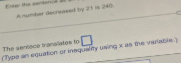 Enter the sentence as 
A number decreased by 21 is 240. 
The sentece translates to □. 
(Type an equation or inequality using x as the variable.)