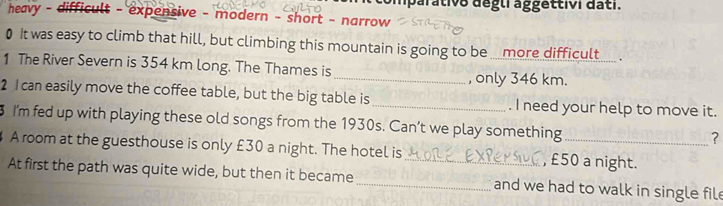 mparativo dégli aggettivi dati. 
heavy - - difficult - expensive - modern - short - narrow 
0 It was easy to climb that hill, but climbing this mountain is going to be .. more difficult_ . 
1 The River Severn is 354 km long. The Thames is 
_, only 346 km. 
2 Ican easily move the coffee table, but the big table is _. I need your help to move it. 
3 I'm fed up with playing these old songs from the 1930s. Can’t we play something_ 
? 
A room at the guesthouse is only £30 a night. The hotel is _, £50 a night. 
At first the path was quite wide, but then it became _and we had to walk in single file