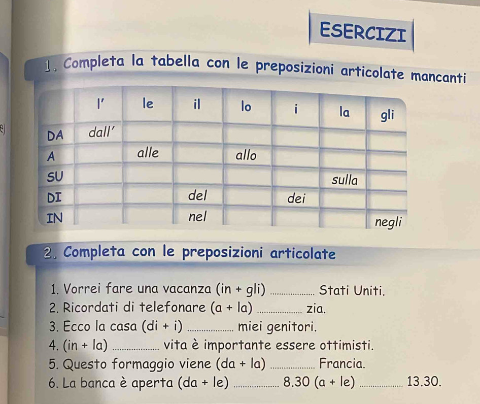 ESERCIZI
1、 Completa la tabella con le preposizioni articolate mancanti
e 
2. Completa con le preposizioni articolate
1. Vorrei fare una vacanza (in+gli) _Stati Uniti.
2. Ricordati di telefonare (a+la) _zia.
3. Ecco la casa (di+i) _miei genitori.
4. (in+la) _vita è importante essere ottimisti.
5. Questo formaggio viene (da+la) _Francia.
6. La banca è aperta (da+le) _ 8.30(a+le) _13.30.