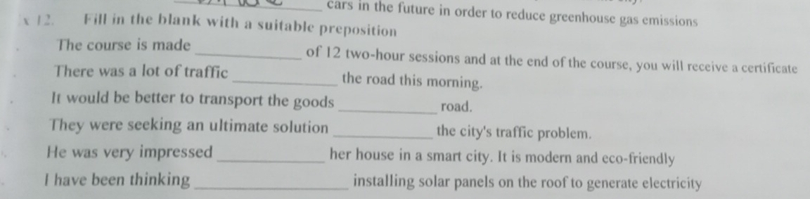 cars in the future in order to reduce greenhouse gas emissions 
12. Fill in the blank with a suitable preposition 
The course is made_ of 12 two-hour sessions and at the end of the course, you will receive a certificate 
There was a lot of traffic_ the road this morning. 
It would be better to transport the goods road. 
They were seeking an ultimate solution _the city's traffic problem. 
He was very impressed _her house in a smart city. It is modern and eco-friendly 
I have been thinking_ installing solar panels on the roof to generate electricity