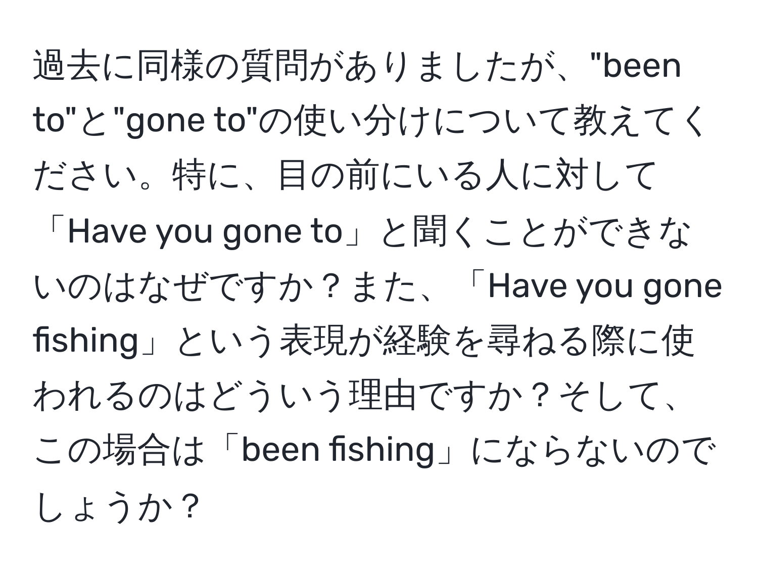 過去に同様の質問がありましたが、"been to"と"gone to"の使い分けについて教えてください。特に、目の前にいる人に対して「Have you gone to」と聞くことができないのはなぜですか？また、「Have you gone fishing」という表現が経験を尋ねる際に使われるのはどういう理由ですか？そして、この場合は「been fishing」にならないのでしょうか？