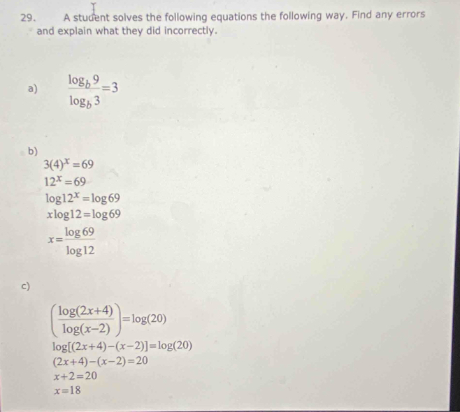 A student solves the following equations the following way. Find any errors 
and explain what they did incorrectly. 
a) frac log _b9log _b3=3
b)
3(4)^x=69
12^x=69
log 12^x=log 69
xlog 12=log 69
x= log 69/log 12 
c)
( (log (2x+4))/log (x-2) )=log (20)
log [(2x+4)-(x-2)]=log (20)
(2x+4)-(x-2)=20
x+2=20
x=18