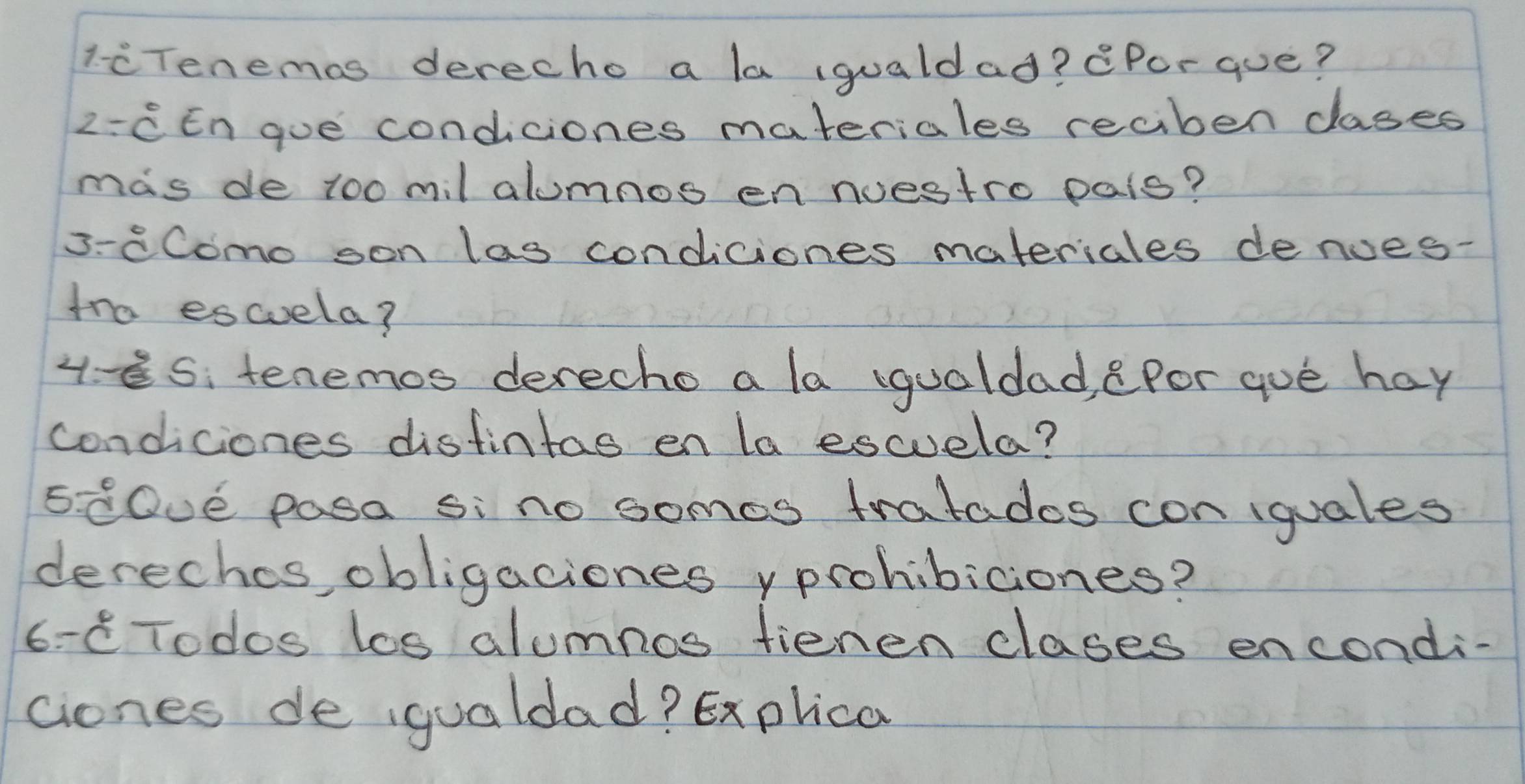 liTenemas derecho a la (qualdad? Por que? 
2: CEn gue condiciones materiales reciben cases 
mas de too mil alumnos en nuestro pais? 
3-8Como son las condiciones materiales denoes- 
tra escuela? 
4- es: tenemos derecho a la (quoldad, ePor que hay 
condiciones distintas en la escuela? 
5. C0Ue pasa si no somos tratados con iguales 
derechos, obligaciones yprohibiciones? 
6- C Todos los alumnos fienen clases encondi- 
ciones de gualdad? Explica