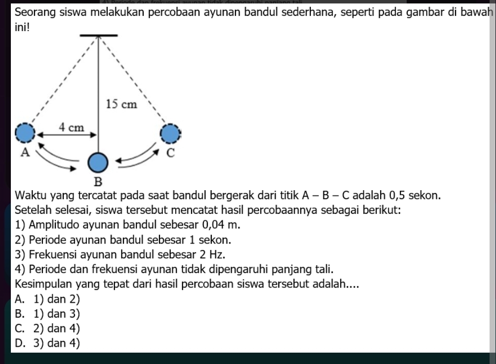 Seorang siswa melakukan percobaan ayunan bandul sederhana, seperti pada gambar di bawah
ini!
15 cm
4 cm
A
C
B
Waktu yang tercatat pada saat bandul bergerak dari titik A-B-C adalah 0,5 sekon.
Setelah selesai, siswa tersebut mencatat hasil percobaannya sebagai berikut:
1) Amplitudo ayunan bandul sebesar 0,04 m.
2) Periode ayunan bandul sebesar 1 sekon.
3) Frekuensi ayunan bandul sebesar 2 Hz.
4) Periode dan frekuensi ayunan tidak dipengaruhi panjang tali.
Kesimpulan yang tepat dari hasil percobaan siswa tersebut adalah....
A. 1) dan 2)
B. 1) dan 3)
C. 2) dan 4)
D. 3) dan 4)