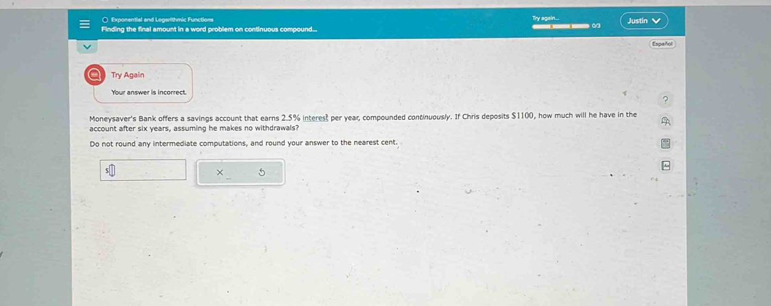 ( Exponential and Logarithmic Functions Justin 
Try again.... 
Finding the final amount in a word problem on continuous compound... ___ 
Español 
a Try Again 
Your answer is incorrect. 
Moneysaver's Bank offers a savings account that earns 2.5% interest per year, compounded continuously. If Chris deposits $1100, how much will he have in the 
account after six years, assuming he makes no withdrawals? 
Do not round any intermediate computations, and round your answer to the nearest cent. 
× 5