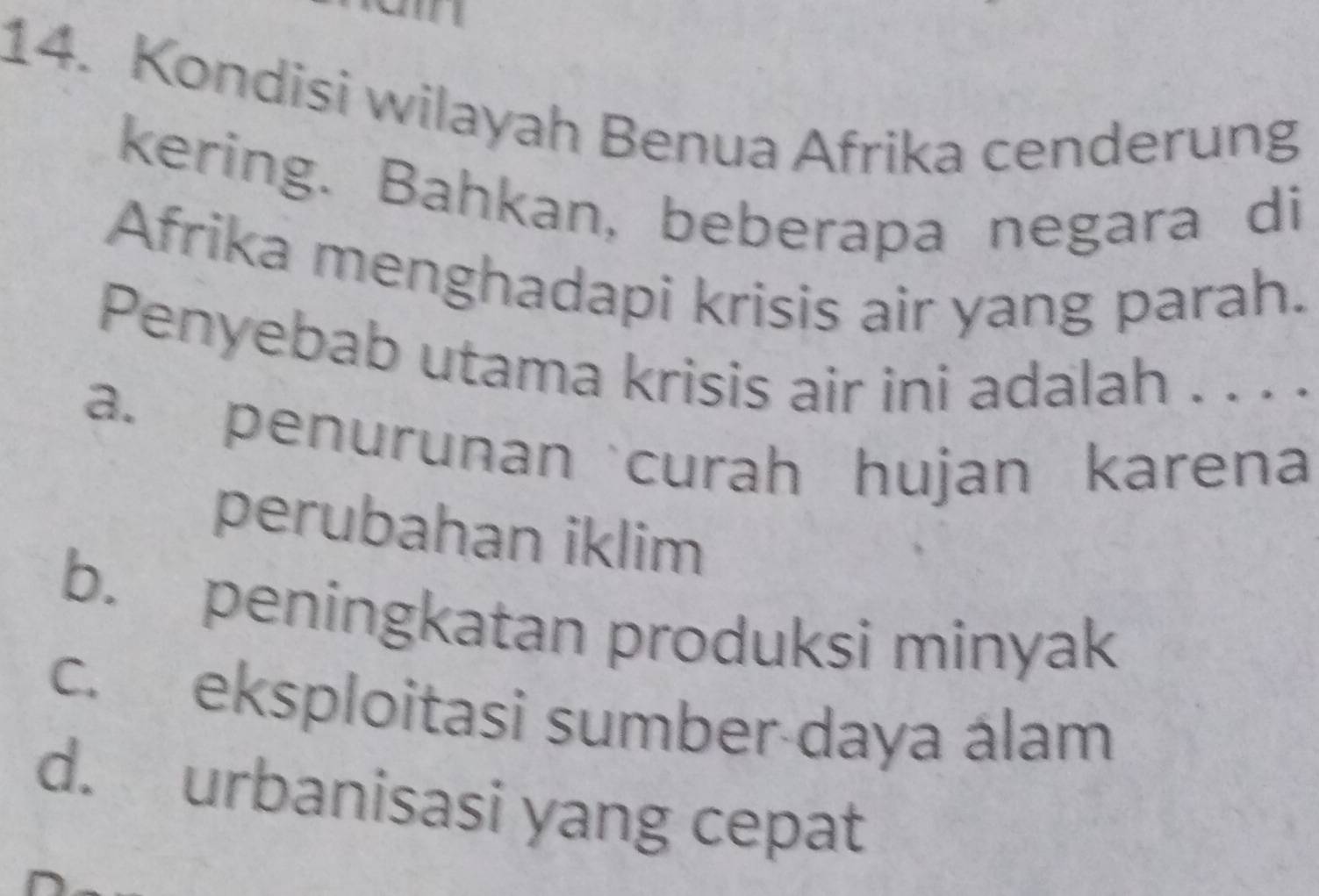 in
14. Kondisi wilayah Benua Afrika cenderung
kering. Bahkan, beberapa negara di
Afrika menghadapi krisis air yang parah.
Penyebab utama krisis air ini adalah . . . .
a. penurunancurah hujan karena
perubahan iklim
b. peningkatan produksi minyak
c. eksploitasi sumber daya álam
d. urbanisasi yang cepat