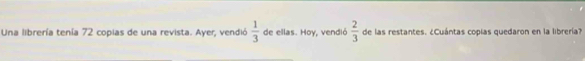 Una librería tenía 72 copias de una revista. Ayer, vendió  1/3  de ellas. Hoy, vendió  2/3  de las restantes. ¿Cuántas copías quedaron en la librería?