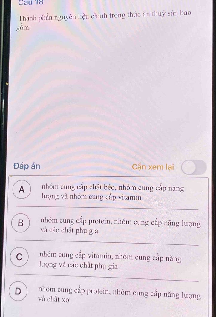 Thành phần nguyên liệu chính trong thức ăn thuỷ sản bao
gồm:
Đáp án Cần xem lại
A nhóm cung cấp chất béo, nhóm cung cấp năng
lượng và nhóm cung cấp vitamin
B nhóm cung cấp protein, nhóm cung cấp năng lượng
và các chất phụ gia
C nhóm cung cấp vitamin, nhóm cung cấp năng
lượng và các chất phụ gia
D nhóm cung cấp protein, nhóm cung cấp năng lượng
và chất xơ