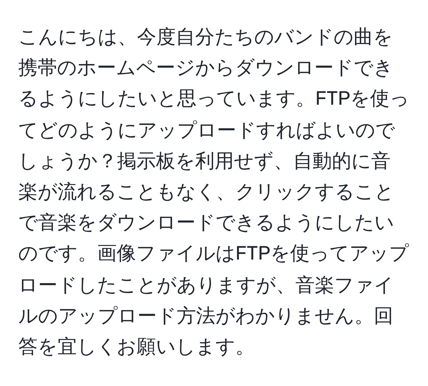 こんにちは、今度自分たちのバンドの曲を携帯のホームページからダウンロードできるようにしたいと思っています。FTPを使ってどのようにアップロードすればよいのでしょうか？掲示板を利用せず、自動的に音楽が流れることもなく、クリックすることで音楽をダウンロードできるようにしたいのです。画像ファイルはFTPを使ってアップロードしたことがありますが、音楽ファイルのアップロード方法がわかりません。回答を宜しくお願いします。