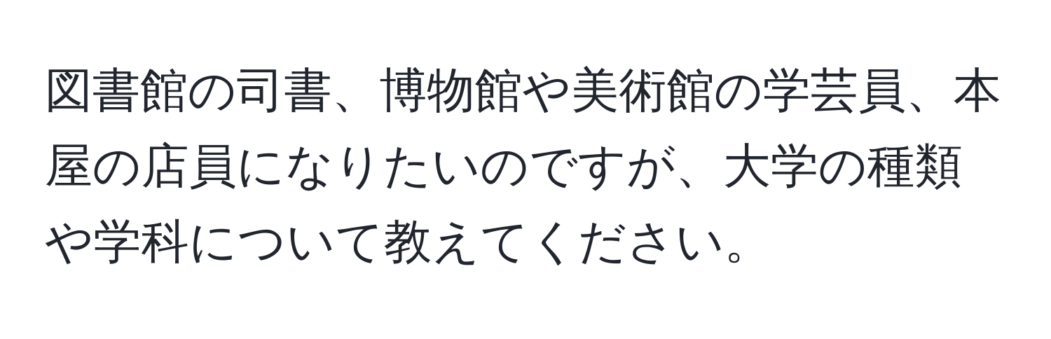 図書館の司書、博物館や美術館の学芸員、本屋の店員になりたいのですが、大学の種類や学科について教えてください。