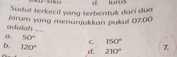 siku d. lurus
Sudut terkecil yang terbentuk dari dua
jarum yang menunjukkan pukul 07.00
adalah ....
a. 50°
C. 150°
b. 120° 7.
d. 210°