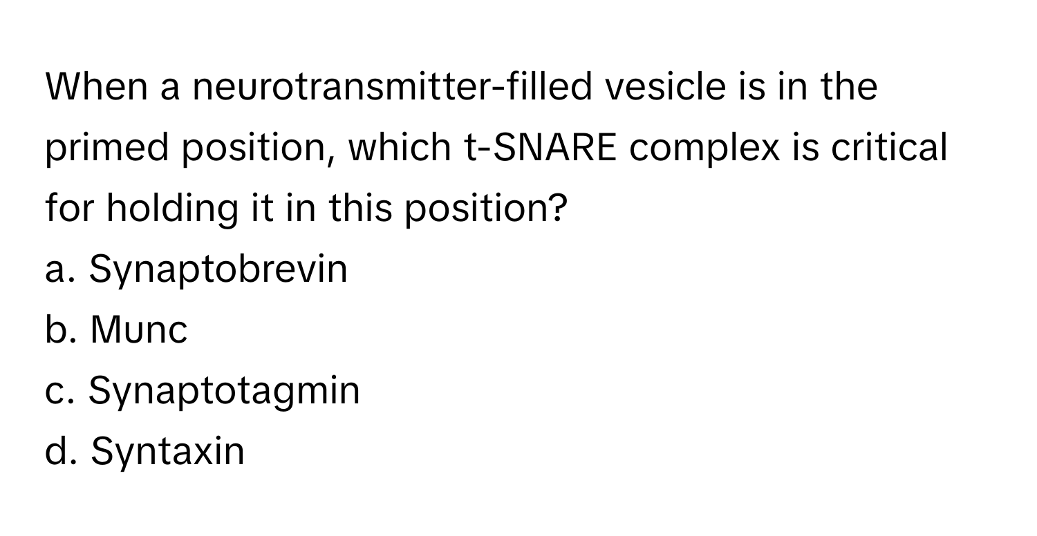 When a neurotransmitter-filled vesicle is in the primed position, which t-SNARE complex is critical for holding it in this position?

a. Synaptobrevin
b. Munc
c. Synaptotagmin
d. Syntaxin