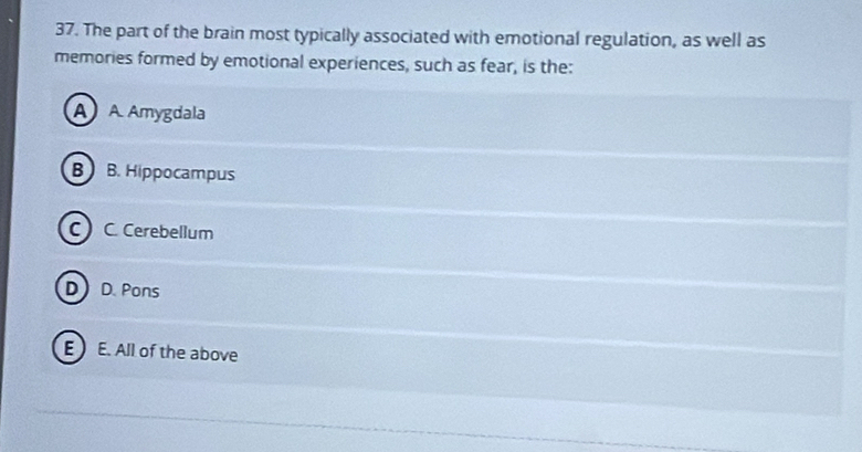 The part of the brain most typically associated with emotional regulation, as well as
memories formed by emotional experiences, such as fear, is the:
A A. Amygdala
B B. Hippocampus
C) C. Cerebellum
D D. Pons
E  E. All of the above