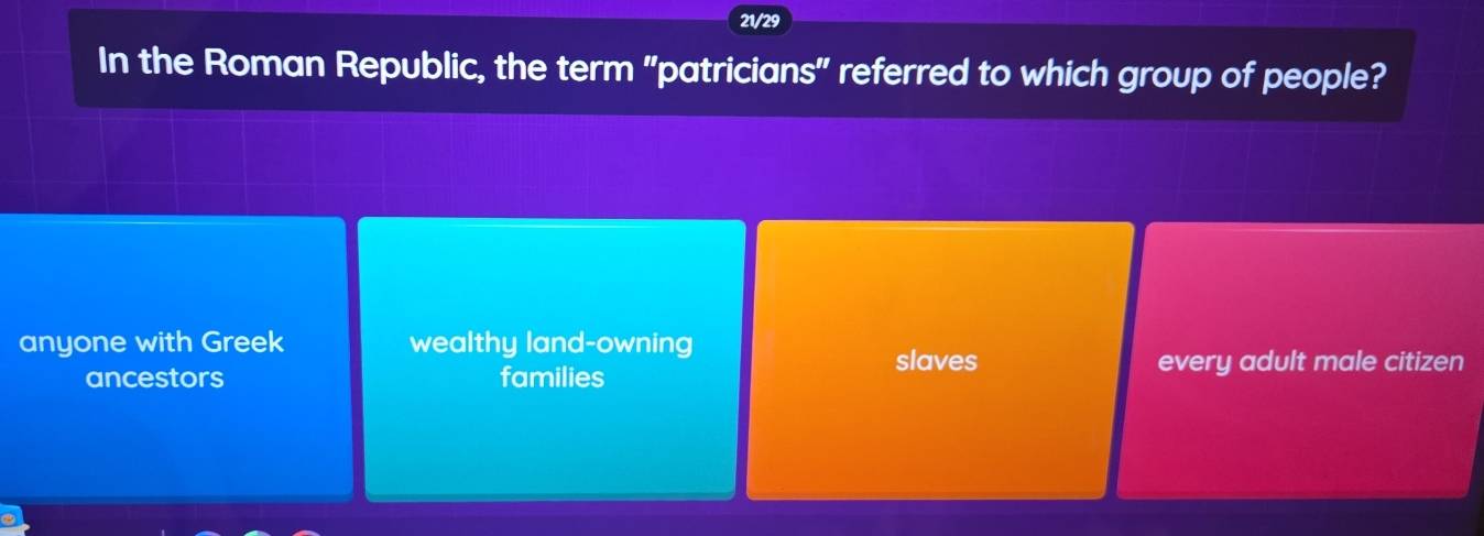 21/29
In the Roman Republic, the term "patricians" referred to which group of people?
anyone with Greek wealthy land-owning
slaves every adult male citizen
ancestors families