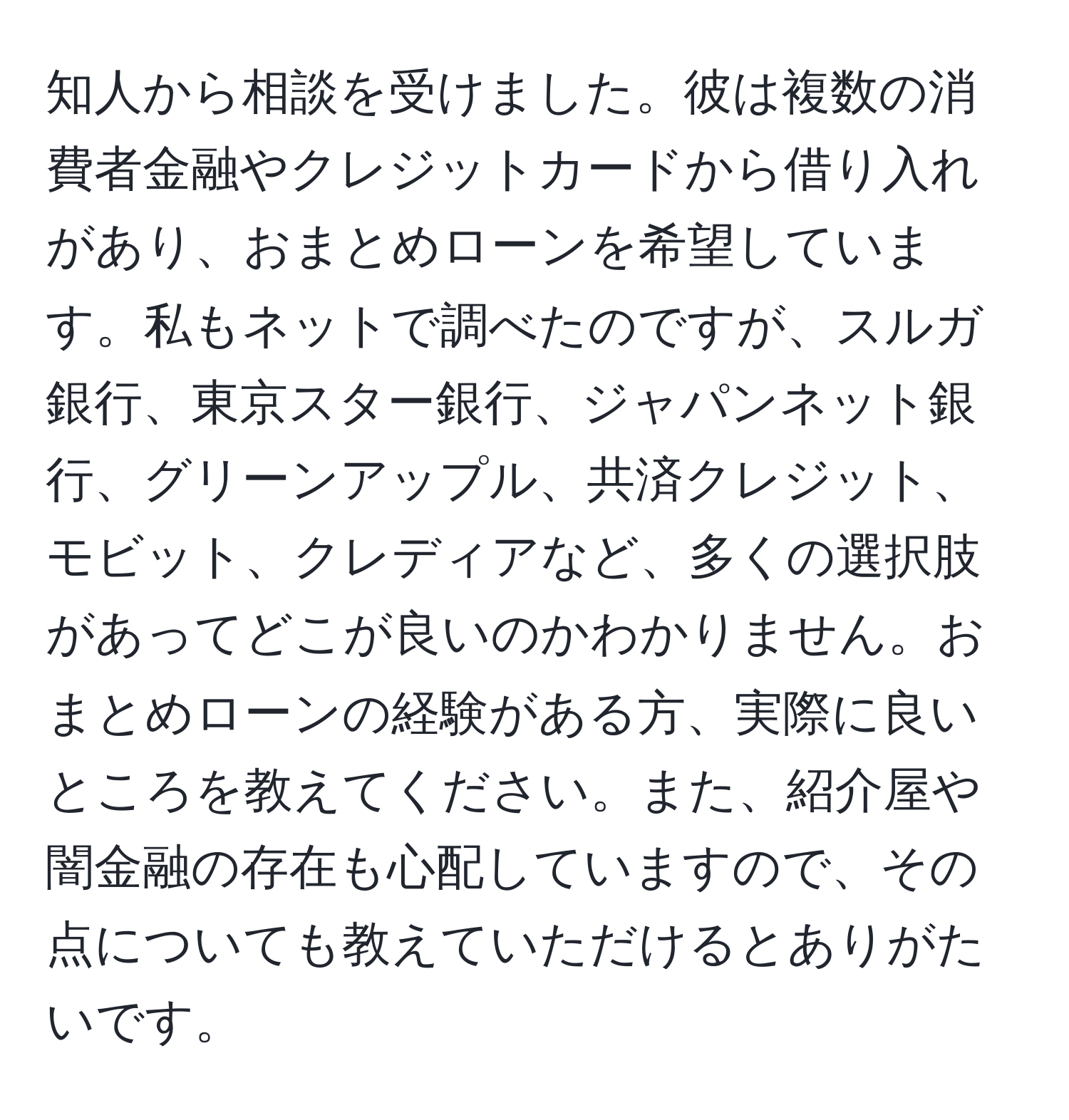 知人から相談を受けました。彼は複数の消費者金融やクレジットカードから借り入れがあり、おまとめローンを希望しています。私もネットで調べたのですが、スルガ銀行、東京スター銀行、ジャパンネット銀行、グリーンアップル、共済クレジット、モビット、クレディアなど、多くの選択肢があってどこが良いのかわかりません。おまとめローンの経験がある方、実際に良いところを教えてください。また、紹介屋や闇金融の存在も心配していますので、その点についても教えていただけるとありがたいです。