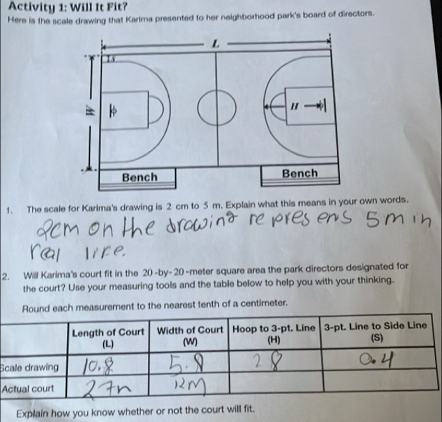 Activity 1: Will It Fit? 
Here is the scale drawing that Karima presented to her neighborhood park's board of directors. 
1. The scale for Karima's drawing is 2 cm to 5 m. Explain what this means in your own words. 
2. Will Karima's court fit in the 20-by-20 -meter square area the park directors designated for 
the court? Use your measuring tools and the table below to help you with your thinking. 
Round each measurement to the nearest tenth of a centimeter. 
S 
A 
Explain how you know whether or not the court will fit.