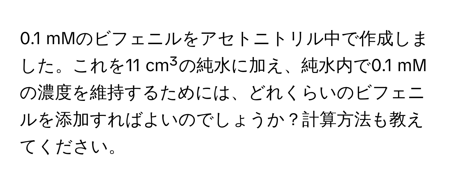0.1 mMのビフェニルをアセトニトリル中で作成しました。これを11 cm³の純水に加え、純水内で0.1 mMの濃度を維持するためには、どれくらいのビフェニルを添加すればよいのでしょうか？計算方法も教えてください。