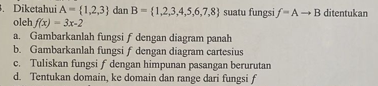 Diketahui A= 1,2,3 dan B= 1,2,3,4,5,6,7,8 suatu fungsi f=Ato B ditentukan
oleh f(x)=3x-2
a. Gambarkanlah fungsi f dengan diagram panah
b. Gambarkanlah fungsi f dengan diagram cartesius
c. Tuliskan fungsi f dengan himpunan pasangan berurutan
d. Tentukan domain, ke domain dan range dari fungsi f