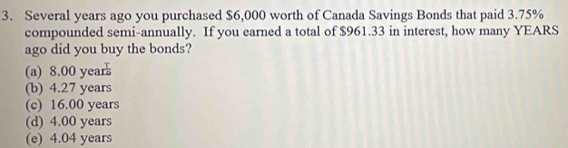 Several years ago you purchased $6,000 worth of Canada Savings Bonds that paid 3.75%
compounded semi-annually. If you earned a total of $961.33 in interest, how many YEARS
ago did you buy the bonds?
(a) 8.00 year
(b) 4.27 years
(c) 16.00 years
(d) 4.00 years
(e) 4.04 years