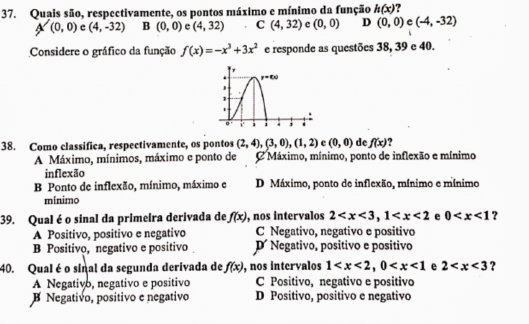 Quais são, respectivamente, os pontos máximo e mínimo da função h(x)
A(0,0) c (4,-32) B (0,0) c (4,32) C (4,32) e (0,0) D (0,0) e (-4,-32)
Considere o gráfico da função f(x)=-x^3+3x^2 e responde as questões 38, 39 e 40.
38. Como classifica, respectivamente, os pontos (2,4),(3,0),(1,2) c (0,0) de f(x)
A Máximo, mínimos, máximo e ponto de C Máximo, mínimo, ponto de inflexão e mínimo
inflexão
B Ponto de inflexão, mínimo, máximo e D Máximo, ponto de inflexão, mínimo e mínimo
mínimo
39. Qual é o sinal da primeira derivada de f(x) , nos intervalos 2 e 0 ?
A Positivo, positivo e negativo C Negativo, negativo e positivo
B Positivo, negativo e positivo D Negativo, positivo e positivo
40. Qual é o sinal da segunda derivada de f(x) , nos intervalos 1 e 2 ?
A Negativo, negativo e positivo C Positivo, negativo e positivo
B Negativo, positivo e negativo D Positivo, positivo e negativo