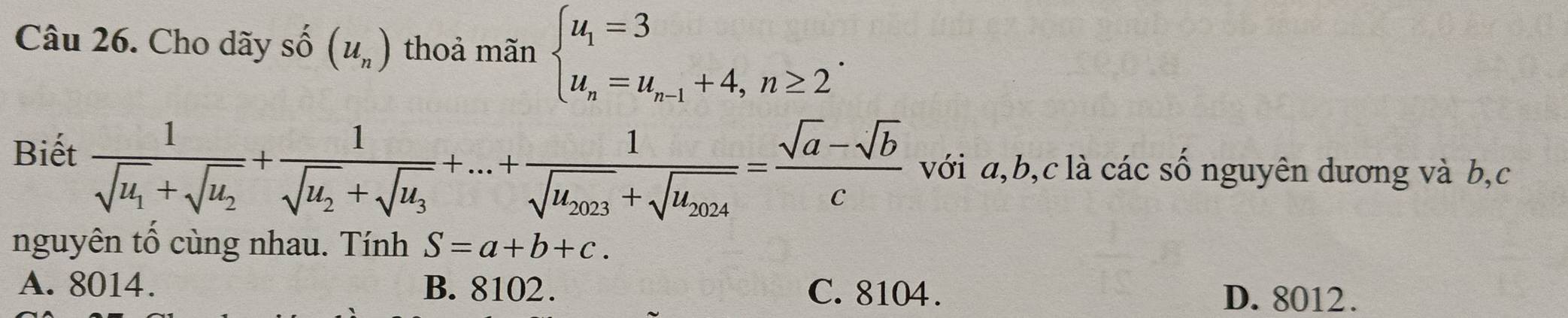 Cho dãy số (u_n) thoả mãn beginarrayl u_1=3 u_n=u_n-1+4,n≥ 2endarray..
frac 1sqrt(u_1)+sqrt(u_2)+frac 1sqrt(u_2)+sqrt(u_3)+...+frac 1sqrt(u_2023)+sqrt(u_2024)= (sqrt(a)-sqrt(b))/c 
Biết với a, b, c là các số nguyên dương và b,c
nguyên tổ cùng nhau. Tính S=a+b+c.
A. 8014. B. 8102. C. 8104.
D. 8012.