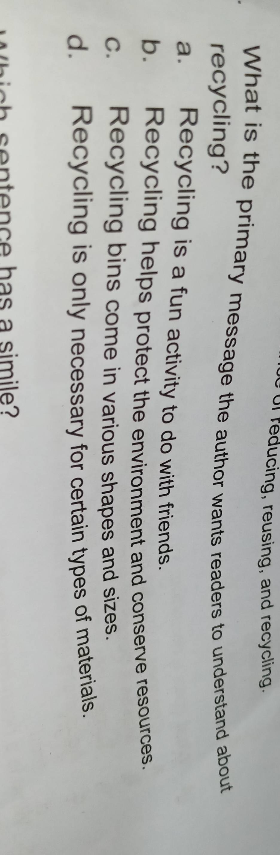 of reducing, reusing, and recycling.
What is the primary message the author wants readers to understand about
recycling?
a. Recycling is a fun activity to do with friends.
b. Recycling helps protect the environment and conserve resources.
c. Recycling bins come in various shapes and sizes.
d. Recycling is only necessary for certain types of materials.
ten e has a si m i e ?