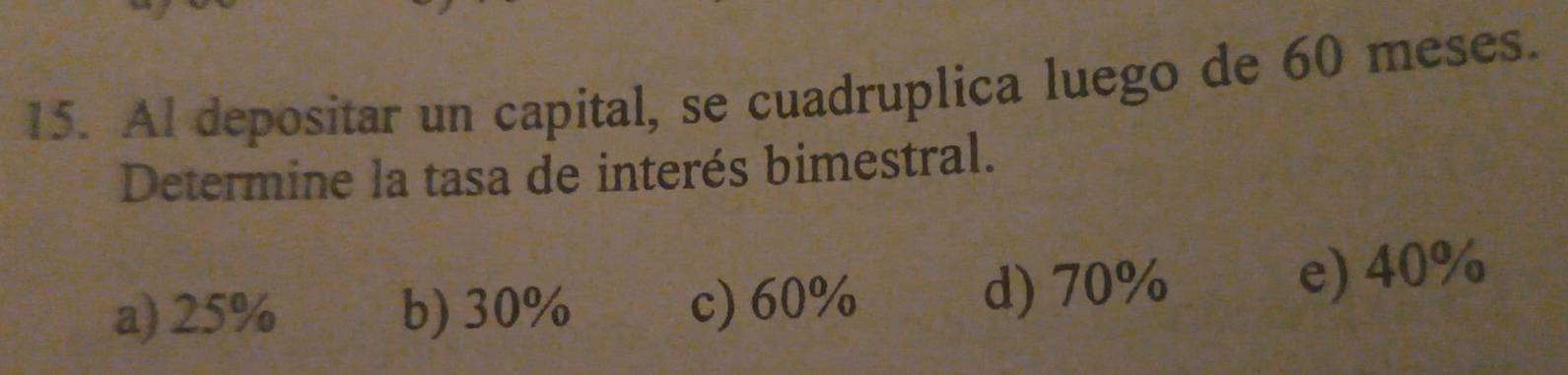 Al depositar un capital, se cuadruplica luego de 60 meses.
Determine la tasa de interés bimestral.
a) 25% b) 30% c) 60% d) 70% e) 40%