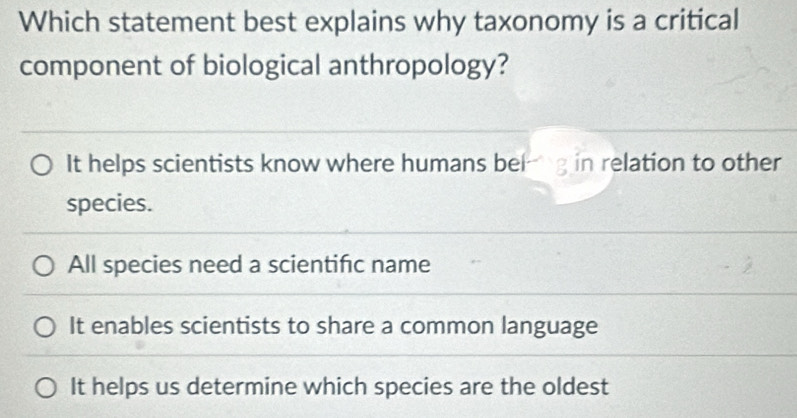 Which statement best explains why taxonomy is a critical
component of biological anthropology?
It helps scientists know where humans belg in relation to other
species.
All species need a scientifc name
It enables scientists to share a common language
It helps us determine which species are the oldest