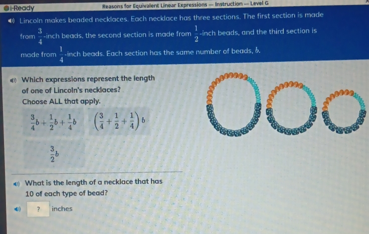 i-Ready Reasons for Equivalent Linear Expressions — Instruction — Level G
• Lincoln makes beaded necklaces. Each necklace has three sections. The first section is made
from  3/4 - inch beads, the second section is made from  1/2  -inch beads, and the third section is
made from  1/4  -inch beads. Each section has the same number of beads, b.
Which expressions represent the length
of one of Lincoln's necklaces?
Choose ALL that apply.
 3/4 b+ 1/2 b+ 1/4 b ( 3/4 + 1/2 + 1/4 )b
 3/2 b
What is the length of a necklace that has
10 of each type of bead?
? inches