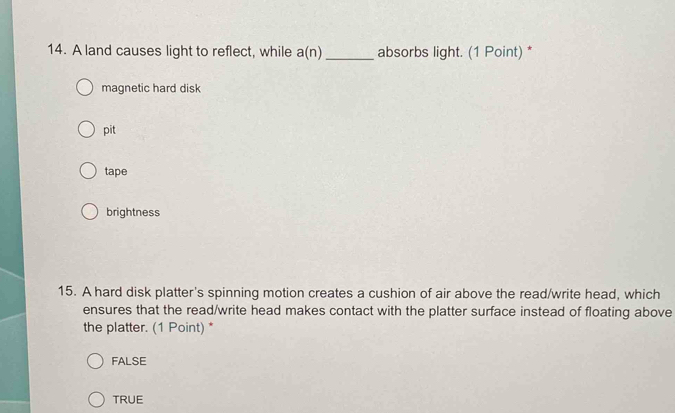 A land causes light to reflect, while a(n) _absorbs light. (1 Point) *
magnetic hard disk
pit
tape
brightness
15. A hard disk platter's spinning motion creates a cushion of air above the read/write head, which
ensures that the read/write head makes contact with the platter surface instead of floating above
the platter. (1 Point) *
FALSE
TRUE