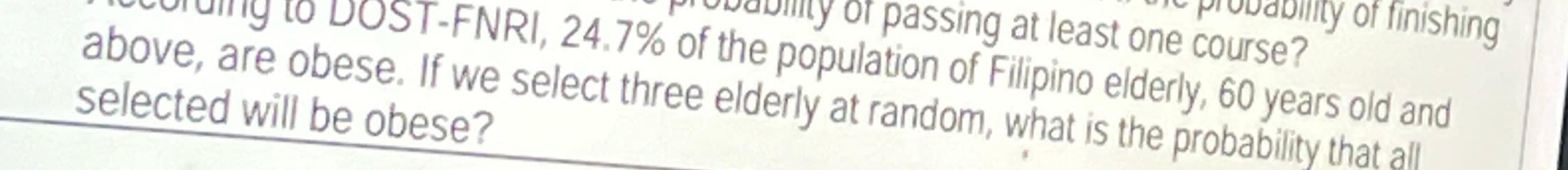 probability of finishing 
obability of passing at least one course? 
ding to DOST-FNRI, 24.7% of the population of Filipino elderly, 60 years old and 
above, are obese. If we select three elderly at random, what is the probability that all 
selected will be obese?