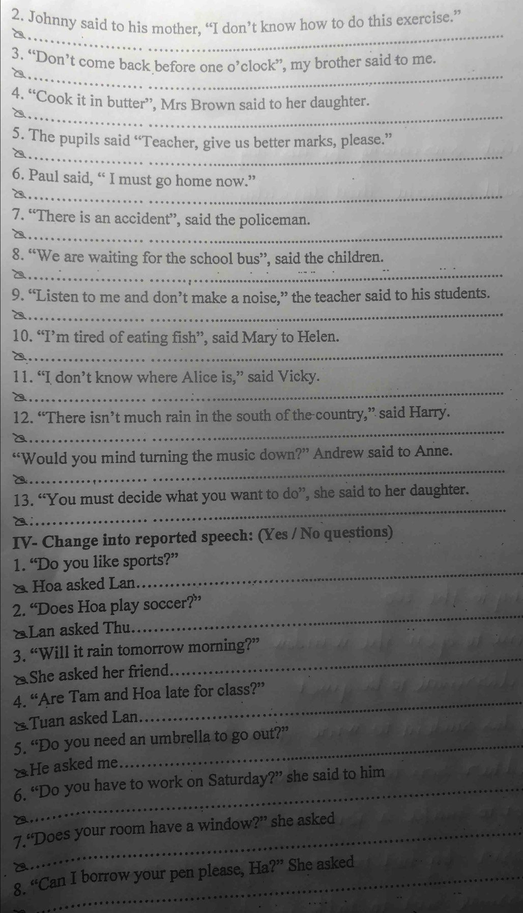 Johnny said to his mother, “I don’t know how to do this exercise.” 
_ 
_ 
3. “Don’t come back before one o’clock”, my brother said to me. 
_ 
4. “Cook it in butter”, Mrs Brown said to her daughter. 
__ 
5. The pupils said “Teacher, give us better marks, please.” 
__ 
6. Paul said, “ I must go home now.” 
_ 
7. “There is an accident”, said the policeman. 
_ 
8. “We are waiting for the school bus”, said the children. 
9. “Listen to me and don’t make a noise,” the teacher said to his students. 
_ 
_ 
10. “I’m tired of eating fish”, said Mary to Helen. 
_ 
11. “I don’t know where Alice is,” said Vicky. 
_ 
12. “There isn’t much rain in the south of the country,” said Harry. 
_ 
“Would you mind turning the music down?” Andrew said to Anne. 
_ 
13. “You must decide what you want to do”, she said to her daughter. 
IV- Change into reported speech: (Yes / No questions) 
1. “Do you like sports?” 
* Hoa asked Lan. 
_ 
_ 
2. “Does Hoa play soccer?” 
*Lan asked Thu. 
_ 
3. “Will it rain tomorrow morning?” 
△She asked her friend. 
_ 
4. “Are Tam and Hoa late for class?” 
&Tuan asked Lan 
5. “Do you need an umbrella to go out?” 
*He asked me 
_6. “Do you have to work on Saturday?” she said to him 
_7.“Does your room have a window ?'' she asked 
8._ 66 Can I borrow your pen please, Ha 2?^ a She asked