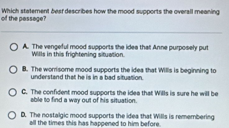 Which statement best describes how the mood supports the overall meaning
of the passage?
A. The vengeful mood supports the idea that Anne purposely put
Wills in this frightening situation.
B. The worrisome mood supports the idea that Wills is beginning to
understand that he is in a bad situation.
C. The confident mood supports the idea that Wills is sure he will be
able to find a way out of his situation.
D. The nostalgic mood supports the idea that Wills is remembering
all the times this has happened to him before.