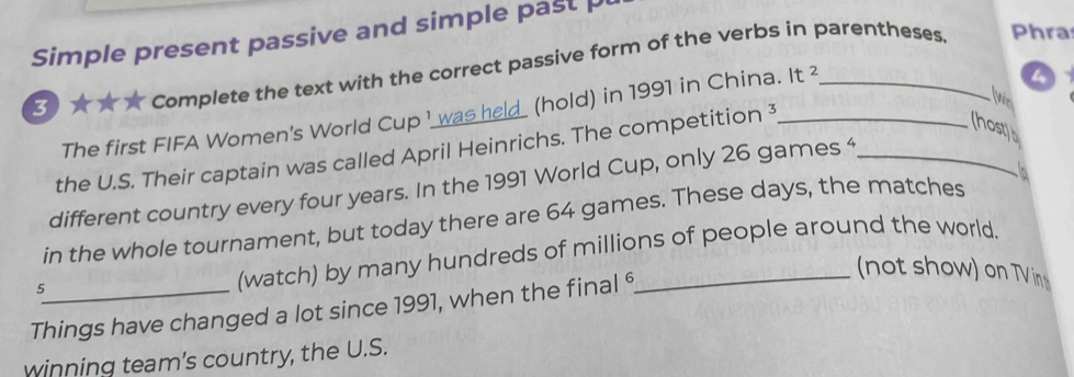 Simple present passive and simple past 
o A Complete the text with the correct passive form of the verbs in parentheses. Phra 
The first FIFA Women's World Cup I was held_ (hold) in 1991 in China. It 
a 
the U.S. Their captain was called April Heinrichs. The competition 3_ 
(host)b 
different country every four years. In the 1991 World Cup, only 26 games 4_ 
in the whole tournament, but today there are 64 games. These days, the matches 1 
5 
(watch) by many hundreds of millions of people around the world. 
Things have changed a lot since 1991, when the final 6
(not show) on TVin 
winning team’s country, the U.S.