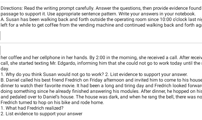 Directions: Read the writing prompt carefully. Answer the questions, then provide evidence found 
passage to support it. Use appropriate sentence pattern. Write your answers in your notebook. 
A. Susan has been walking back and forth outside the operating room since 10:00 o'clock last ni 
left for a while to get coffee from the vending machine and continued walking back and forth ag; 
her coffee and her cellphone in her hands. By 2:00 in the morning, she received a call. After recei 
call, she started texting Mr. Edgardo, informing him that she could not go to work today until the
day. 
1. Why do you think Susan would not go to work? 2. List evidence to support your answer. 
B. Daniel called his best friend Fredrich on Friday afternoon and invited him to come to his house 
dinner to watch their favorite movie. It had been a long and tiring day and Fredrich looked forwar 
doing something since he already finished answering his modules. After dinner, he hopped on his 
and pedaled over to Daniel’s house. The house was dark, and when he rang the bell, there was no 
Fredrich turned to hop on his bike and rode home. 
1. What had Fredrich realized? 
2. List evidence to support your answer