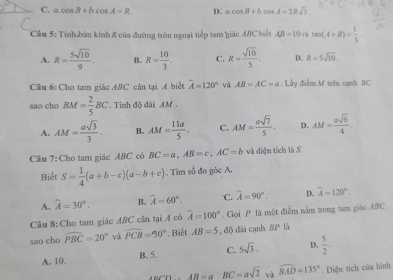 C. a.cos B+b.cos A=R. D: a.cos B+b.cos A=2Rsqrt(3).
Câu 5: Tính bán kính R của đường tròn ngoại tiếp tam giác ABC biết AB=10 và tan (A+B)= 1/3 .
A. R= 5sqrt(10)/9 . R= 10/3 . R= sqrt(10)/5 . D. R=5sqrt(10).
B.
C.
Câu 6:Cho tam giác ABC cân tại A biết widehat A=120° và AB=AC=a. Lấy điểm M trên cạnh BC
sao cho BM= 2/5 BC. Tính độ dài AM  .
A. AM= asqrt(3)/3 . B. AM= 11a/5 . C. AM= asqrt(7)/5 . D. AM= asqrt(6)/4 .
Câu 7: Cho tam giác ABC có BC=a,AB=c,AC=b và diện tích là S.
Biết S= 1/4 (a+b-c)(a-b+c). Tìm số đo góc A.
A. widehat A=30°.
B. widehat A=60°.
C. widehat A=90°.
D. widehat A=120°.
Câu 8: Cho tam giác ABC cân tại A có widehat A=100°. Gọi P là một điểm nằm trong tam giác ABC
sao cho widehat PBC=20° và widehat PCB=90°. Biết AB=5 , độ dài cạnh BP là
B. 5.
C. 5sqrt(3).
D.  5/2 .
A. 10.
ABCD,AB=a BC=asqrt(2) và widehat BAD=135°.  Diện tích của hình