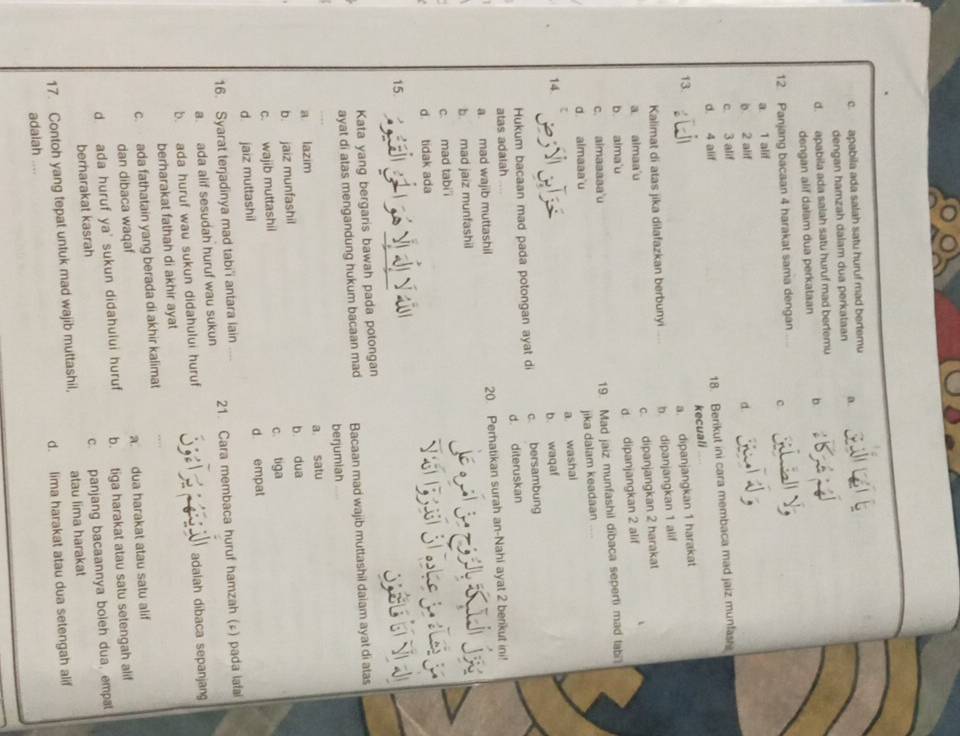 c. apabila ada salah satu huruf mad bertemu
dengan hamzah dalam dua perkataan a.
d. apabila ada salah satu huruf mad bertemu
dengan alif dalam dua perkataan b
12 Panjang bacaan 4 harakat sama dengan
c
a. 1 alif
b 2 alif d.
c. 3 alif
d. 4 alif
18. Berikut ini cara membaca mad jaiz munfase
kecuali
13.
a. dipanjangkan 1 harakat
Kalimat di atas jika dilafazkan berbunyi b dipanjangkan 1 alif
c. dipanjangkan 2 harakat
a almaa'u
d dipanjangkan 2 alif
b. alma'u
c. aimaaaaa'u
19. Mad jaiz munfashil dibaca seperti mad labi
d. almaaa u
jika dalam keadaan ..
a washai
14.
b. waqaf
Hukum bacaan mad pada potongan ayat di c bersambung
atas adalah d. diteruskan
a. mad wajib muttashil 20 Perhatikan surah an-Nahi ayat 2 berikut ini!
b. mad jaiz munfashil
c. mad tabi i
d tidak ada
15.
Kata yang bergaris bawah pada potongan
ayat di atas mengandung hukum bacaan mad Bacaan mad wajib muttashil daiam ayat di atas
berjumiah
a lazim a satu
b jaiz munfashil b dua
c. wajib muttashil c. tiga
d jaiz muttashil d empat
16. Syarat terjadinya mad tabi'i antara lain
a. ada alif sesudah huruf wau sukun 21. Cara membaca huruf hamzah (£) pada iafai
b. ada huruf wau sukun didahului huruf adalah dibaca sepanjang
berharakat fathah di akhir ayat
c. ada fathatain yang berada di akhir kalimat
dan dibaca waqaf a. dua harakat atau satu alif
d ada huruf ya' sukun didahului huruf b. tiga harakat atau satu setengah alif
berharakat kasrah c. panjang bacaannya boieh dua, empal
17. Contoh yang tepat untuk mad wajib muttashil, atau lima harakat
d. lima harakat atau dua setengah alif
adaiah ....