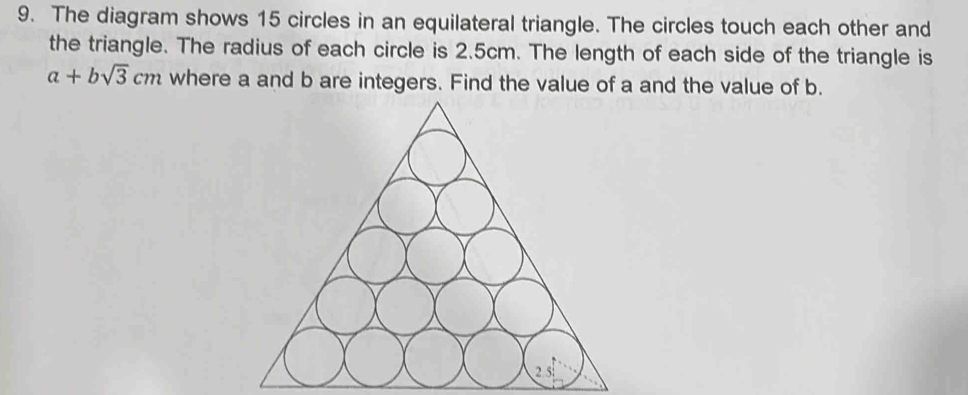 The diagram shows 15 circles in an equilateral triangle. The circles touch each other and 
the triangle. The radius of each circle is 2.5cm. The length of each side of the triangle is
a+bsqrt(3)cm where a and b are integers. Find the value of a and the value of b. 
2 5