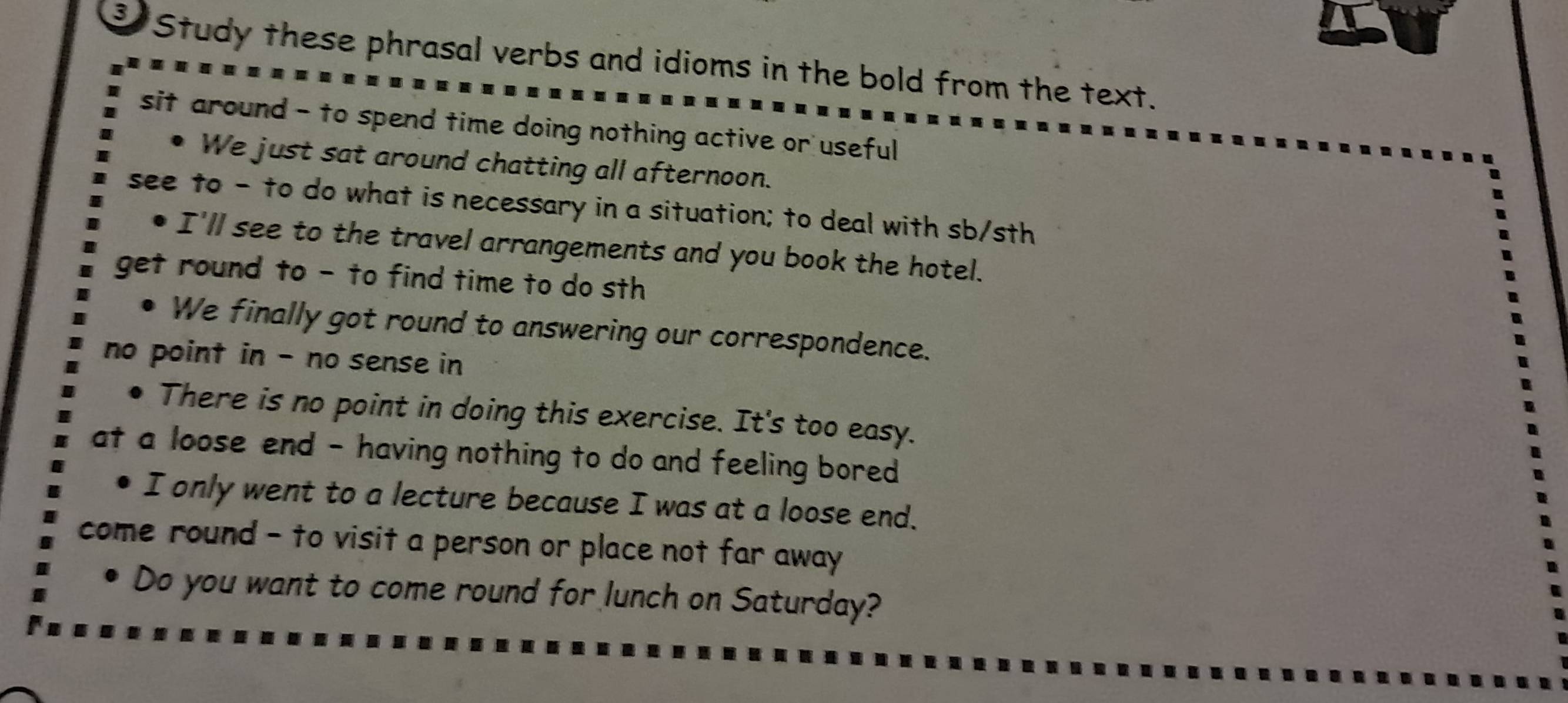 Study these phrasal verbs and idioms in the bold from the text.
sit around - to spend time doing nothing active or useful
We just sat around chatting all afternoon.
see to - to do what is necessary in a situation; to deal with sb/sth
I'll see to the travel arrangements and you book the hotel.
get round to - to find time to do sth
We finally got round to answering our correspondence.
no point in - no sense in
. There is no point in doing this exercise. It's too easy.
at a loose end - having nothing to do and feeling bored
I only went to a lecture because I was at a loose end.
come round - to visit a person or place not far away
Do you want to come round for lunch on Saturday?