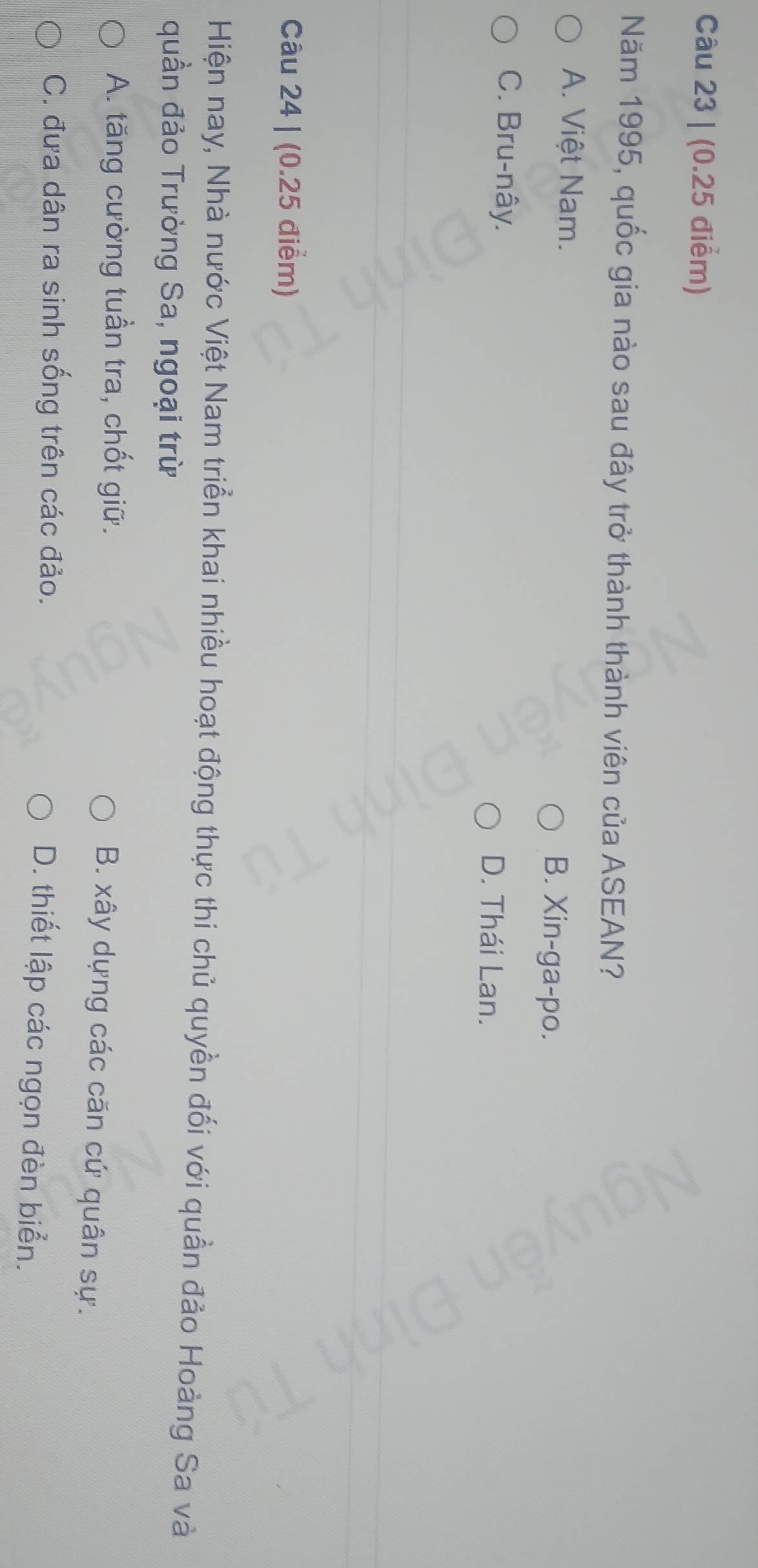(0.25 điểm)
Năm 1995, quốc gia nào sau đây trở thành thành viên của ASEAN?
A. Việt Nam. B. Xin-ga-po.
C. Bru-nây.
D. Thái Lan.
Câu 24 | (0.25 điểm)
Hiện nay, Nhà nước Việt Nam triển khai nhiều hoạt động thực thi chủ quyền đối với quần đảo Hoàng Sa và
quần đảo Trường Sa, ngoại trừ
A. tăng cường tuần tra, chốt giữ.
B. xây dựng các căn cứ quân sự.
C. đưa dân ra sinh sống trên các đảo.
D. thiết lập các ngọn đèn biển.