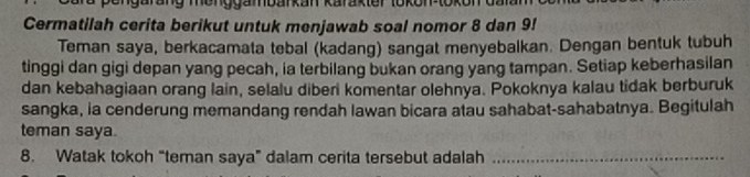 Cermatilah cerita berikut untuk menjawab soal nomor 8 dan 9! 
Teman saya, berkacamata tebal (kadang) sangat menyebalkan. Dengan bentuk tubuh 
tinggi dan gigi depan yang pecah, ia terbilang bukan orang yang tampan. Setiap keberhasilan 
dan kebahagiaan orang lain, selalu diberi komentar olehnya. Pokoknya kalau tidak berburuk 
sangka, ia cenderung memandang rendah lawan bicara atau sahabat-sahabatnya. Begitulah 
teman saya. 
8. Watak tokoh “teman saya” dalam cerita tersebut adalah_