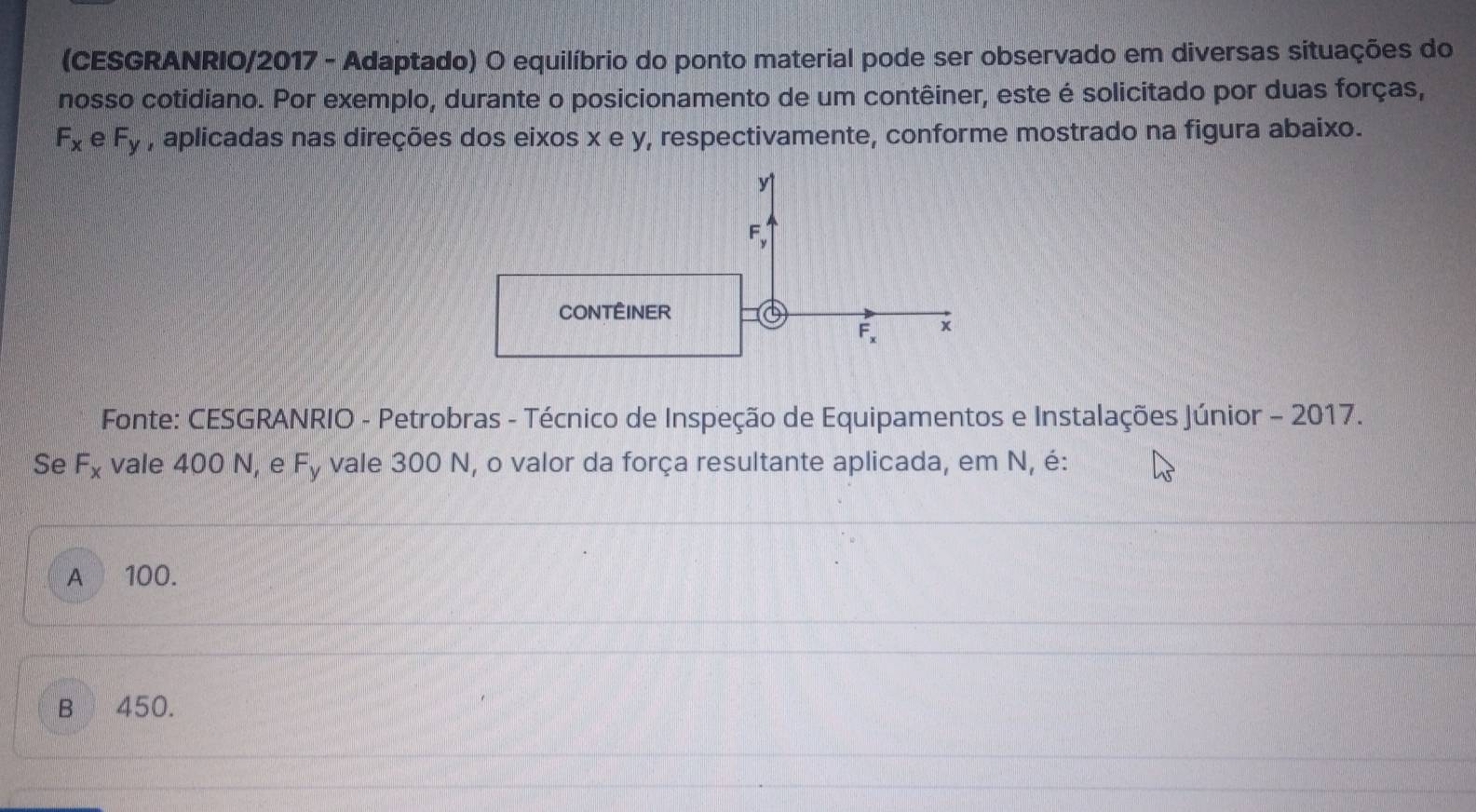 (CESGRANRIO/2017 - Adaptado) O equilíbrio do ponto material pode ser observado em diversas situações do
nosso cotidiano. Por exemplo, durante o posicionamento de um contêiner, este é solicitado por duas forças,
F_x e F_y , aplicadas nas direções dos eixos x e y, respectivamente, conforme mostrado na figura abaixo.
y1
F 、
CONTÊINER a
F_x x
Fonte: CESGRANRIO - Petrobras - Técnico de Inspeção de Equipamentos e Instalações Júnior - 2017.
Se F_x vale 400 N, e F_y - vale 300 N, o valor da força resultante aplicada, em N, é:
A 100.
B 450.