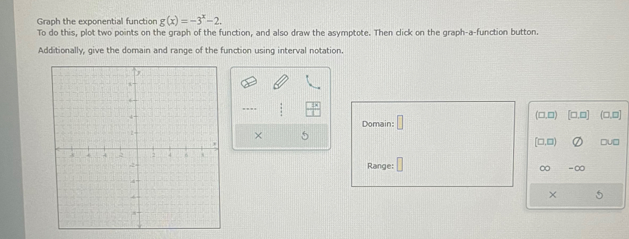 Graph the exponential function g(x)=-3^x-2. 
To do this, plot two points on the graph of the function, and also draw the asymptote. Then click on the graph-a-function button. 
Additionally, give the domain and range of the function using interval notation. 
Domain: □
(□,□) [□,□] (□,□] 
× 5
[□ ,□ ) □U□ 
Range: -∞
∞ 
×