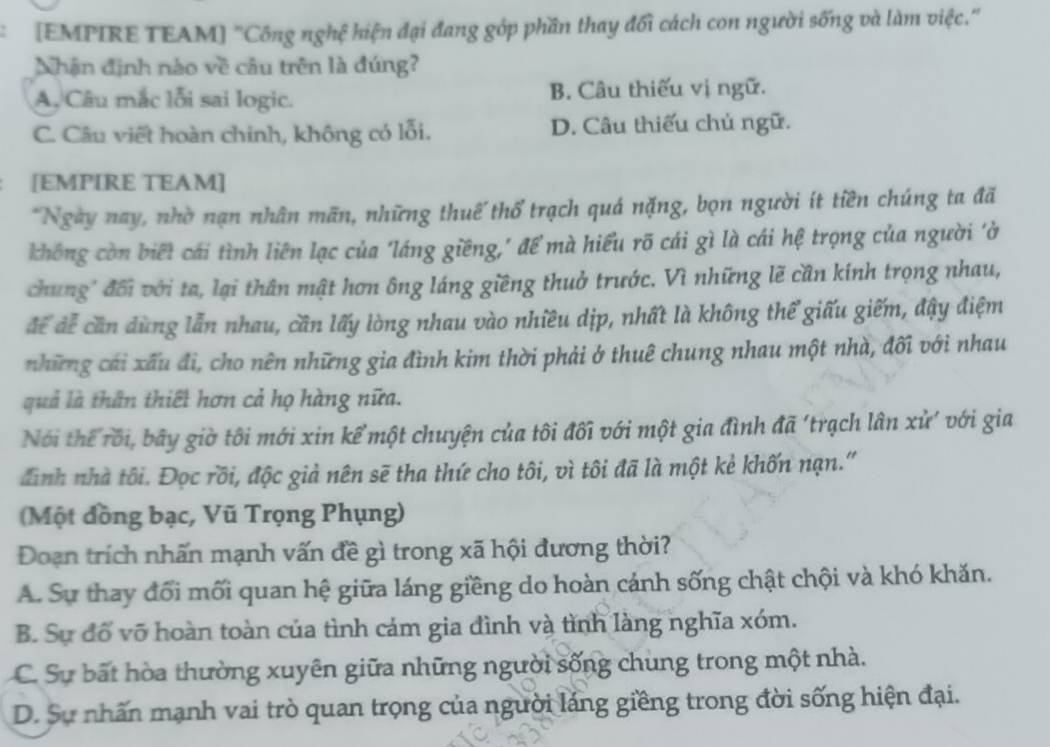 [EMPIRE TEAM] "Công nghệ hiện đại đang góp phần thay đổi cách con người sống và làm việc."
Nhận định nào về câu trên là đúng?
A, Câu mắc lỗi sai logic. B. Câu thiếu vị ngữ.
C. Câu viết hoàn chinh, không có lỗi. D. Câu thiếu chủ ngữ.
[EMPIRE TEAM]
*Ngày nay, nhờ nạn nhân mãn, những thuế thổ trạch quá nặng, bọn người ít tiền chúng ta đã
không còn biết cái tình liên lạc của 'láng giềng,' để mà hiểu rõ cái gì là cái hệ trọng của người 'ở
chung' đối với ta, lại thân mật hơn ông láng giềng thuở trước. Vì những lẽ cần kính trọng nhau,
để đễ cần dùng lẫn nhau, cần lấy lòng nhau vào nhiều dịp, nhất là không thể giấu giếm, đậy điệm
những cái xấu đi, cho nên những gia đình kim thời phải ở thuê chung nhau một nhà, đối với nhau
quả là thân thiết hơn cả họ hàng nữa.
Nói thể rối, bãy giờ tôi mới xin kể một chuyện của tôi đối với một gia đình đã 'trạch lân xử' với gia
đình nhà tôi. Đọc rồi, độc giả nên sẽ tha thứ cho tôi, vì tôi đã là một kẻ khốn nạn."
Một đồng bạc, Vũ Trọng Phụng)
Đoạn trích nhấn mạnh vấn đề gì trong xã hội đương thời?
A. Sự thay đổi mối quan hệ giữa láng giềng do hoàn cánh sống chật chội và khó khăn.
B. Sự đổ võ hoàn toàn của tình cám gia đình và tình làng nghĩa xóm.
C. Sự bất hòa thường xuyên giữa những người sống chung trong một nhà.
D. Sự nhấn mạnh vai trò quan trọng của người láng giềng trong đời sống hiện đại.